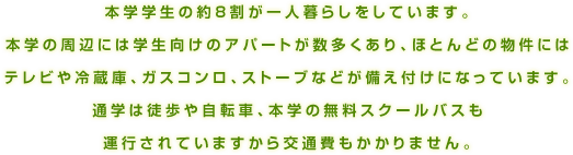 本学学生の約8割が一人暮らしをしています。本学の周辺には学生向けのアパートが数多くあり、ほとんどの物件にはテレビや冷蔵庫、ガスコンロ、ストーブなどが備え付けになっています。通学は徒歩や自転車、本学の無料スクールバスも運行されていますから交通費もかかりません。